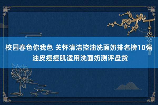 校园春色你我色 关怀清洁控油洗面奶排名榜10强 油皮痘痘肌适用洗面奶测评盘货