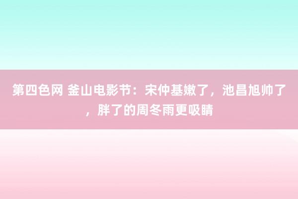 第四色网 釜山电影节：宋仲基嫩了，池昌旭帅了，胖了的周冬雨更吸睛