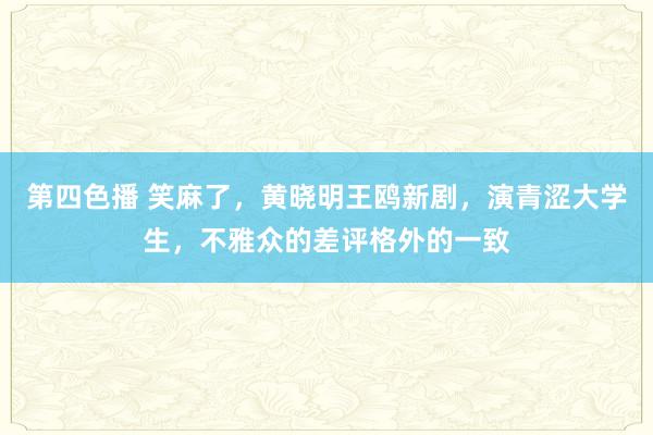 第四色播 笑麻了，黄晓明王鸥新剧，演青涩大学生，不雅众的差评格外的一致