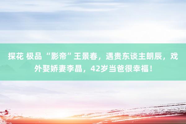 探花 极品 “影帝”王景春，遇贵东谈主朗辰，戏外娶娇妻李晶，42岁当爸很幸福！