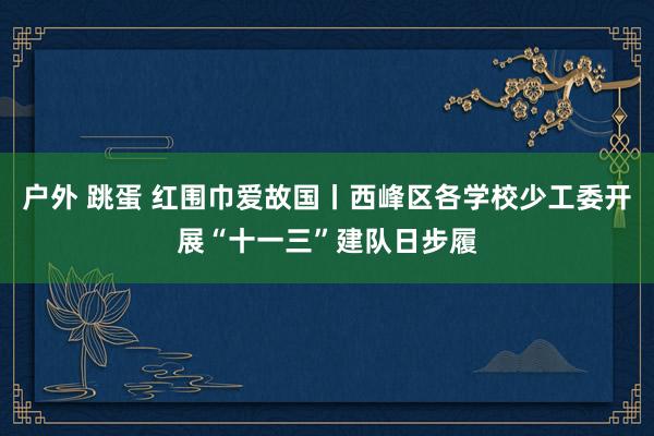 户外 跳蛋 红围巾爱故国丨西峰区各学校少工委开展“十一三”建队日步履