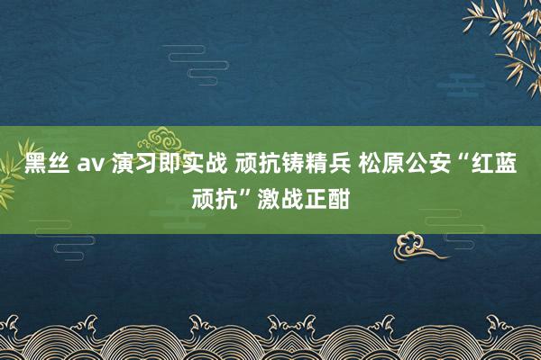 黑丝 av 演习即实战 顽抗铸精兵 松原公安“红蓝顽抗”激战正酣