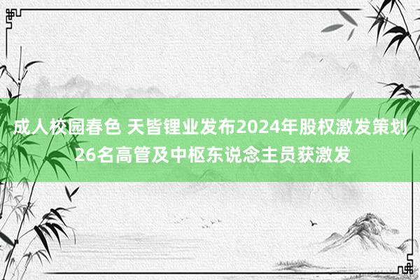 成人校园春色 天皆锂业发布2024年股权激发策划 26名高管及中枢东说念主员获激发