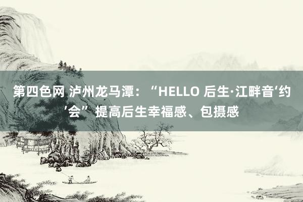 第四色网 泸州龙马潭：“HELLO 后生·江畔音‘约’会” 提高后生幸福感、包摄感