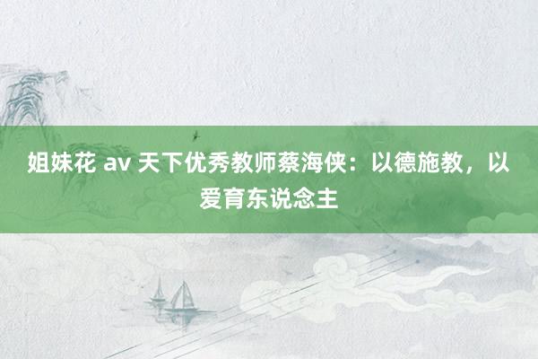 姐妹花 av 天下优秀教师蔡海侠：以德施教，以爱育东说念主