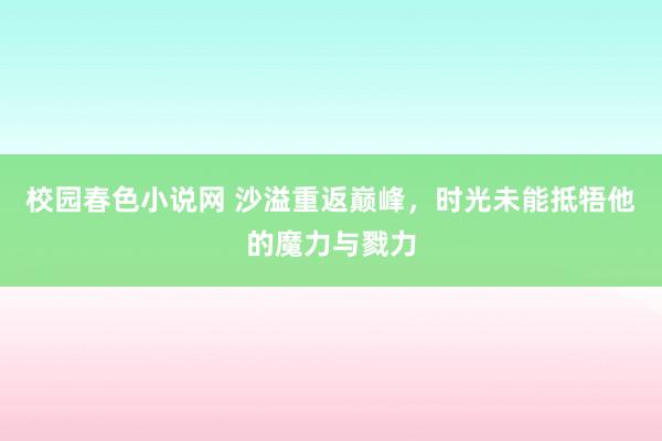 校园春色小说网 沙溢重返巅峰，时光未能抵牾他的魔力与戮力