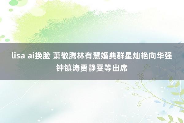 lisa ai换脸 萧敬腾林有慧婚典群星灿艳向华强钟镇涛贾静雯等出席