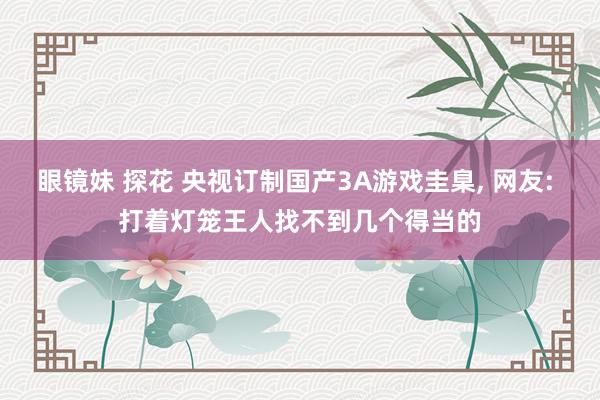 眼镜妹 探花 央视订制国产3A游戏圭臬， 网友: 打着灯笼王人找不到几个得当的