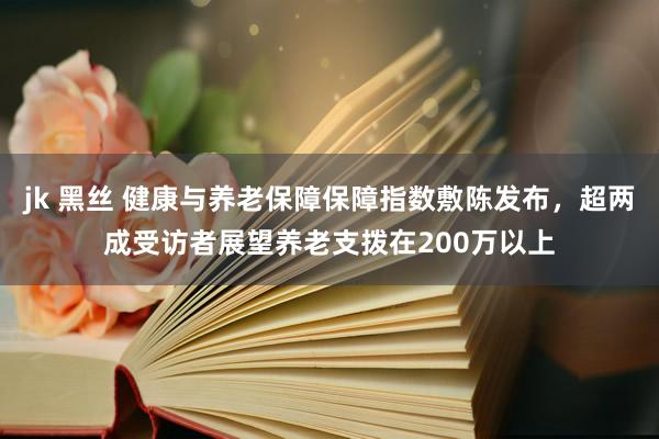 jk 黑丝 健康与养老保障保障指数敷陈发布，超两成受访者展望养老支拨在200万以上