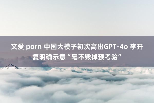 文爱 porn 中国大模子初次高出GPT-4o 李开复明确示意“毫不毁掉预考验”