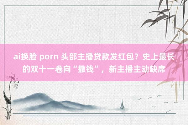 ai换脸 porn 头部主播贷款发红包？史上最长的双十一卷向“撒钱”，新主播主动缺席