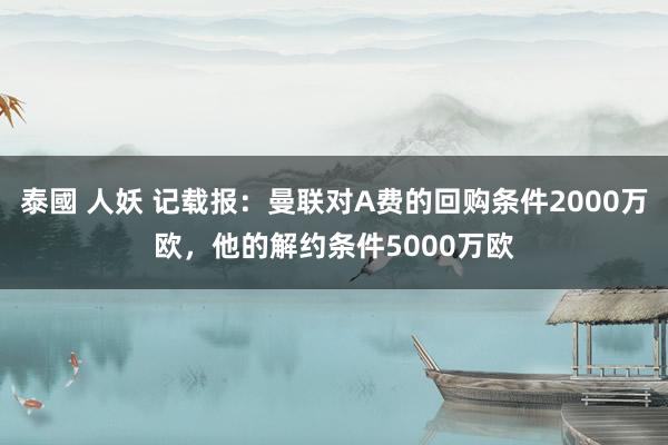 泰國 人妖 记载报：曼联对A费的回购条件2000万欧，他的解约条件5000万欧