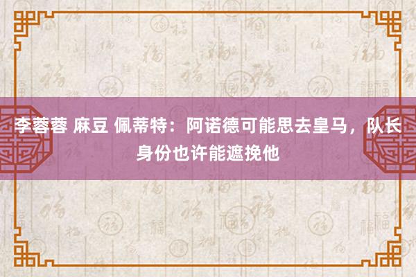 李蓉蓉 麻豆 佩蒂特：阿诺德可能思去皇马，队长身份也许能遮挽他