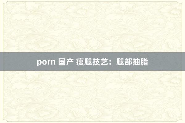 porn 国产 瘦腿技艺：腿部抽脂