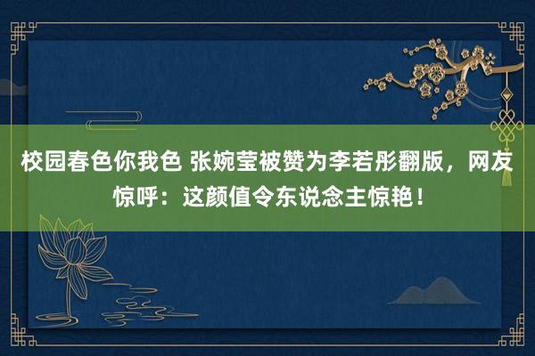 校园春色你我色 张婉莹被赞为李若彤翻版，网友惊呼：这颜值令东说念主惊艳！