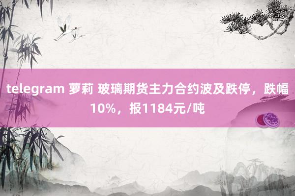 telegram 萝莉 玻璃期货主力合约波及跌停，跌幅10%，报1184元/吨