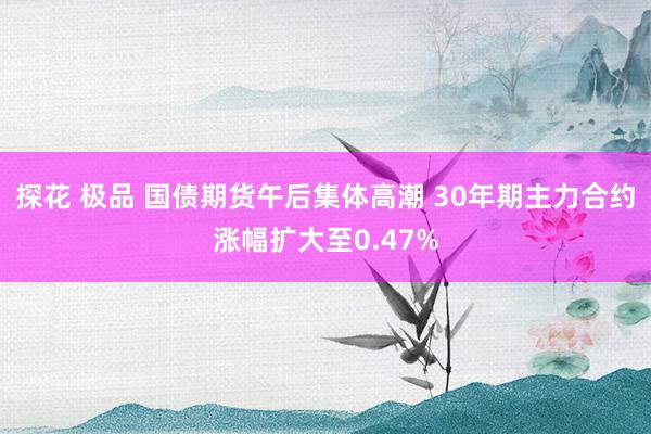 探花 极品 国债期货午后集体高潮 30年期主力合约涨幅扩大至0.47%