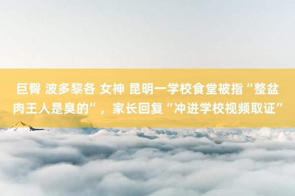 巨臀 波多黎各 女神 昆明一学校食堂被指“整盆肉王人是臭的”，家长回复“冲进学校视频取证”