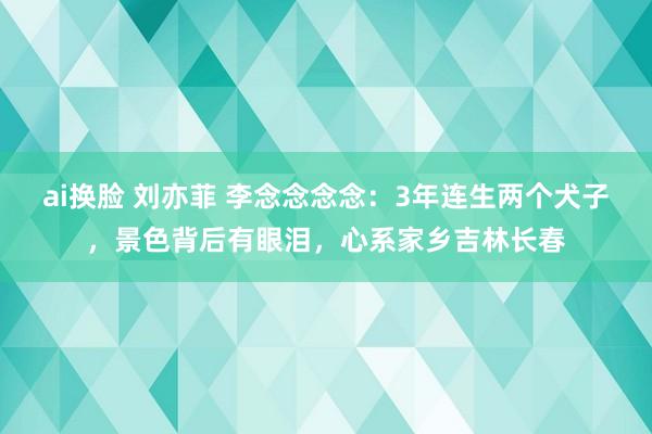 ai换脸 刘亦菲 李念念念念：3年连生两个犬子，景色背后有眼泪，心系家乡吉林长春