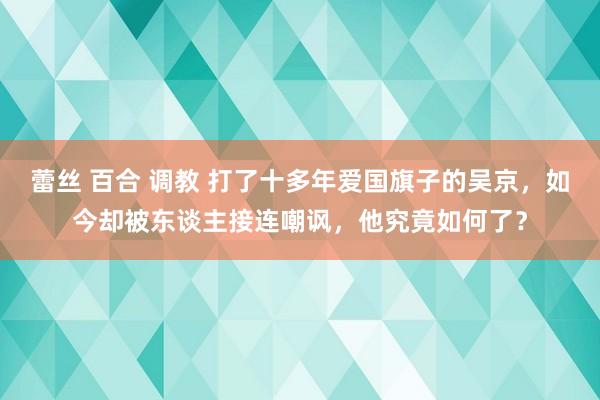 蕾丝 百合 调教 打了十多年爱国旗子的吴京，如今却被东谈主接连嘲讽，他究竟如何了？