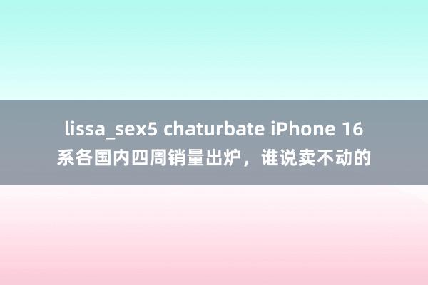 lissa_sex5 chaturbate iPhone 16系各国内四周销量出炉，谁说卖不动的