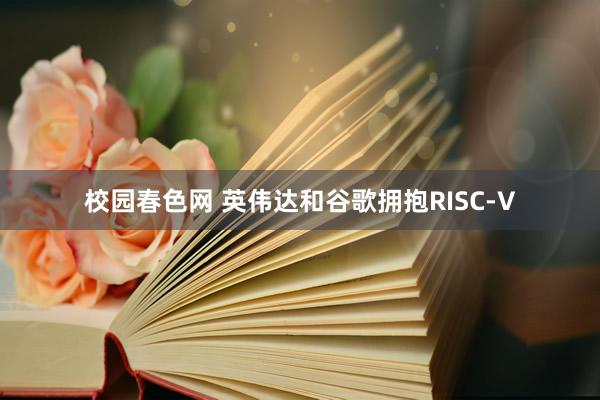 校园春色网 英伟达和谷歌拥抱RISC-V