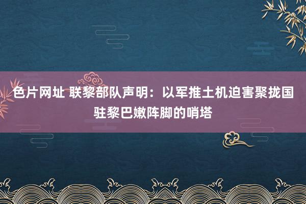 色片网址 联黎部队声明：以军推土机迫害聚拢国驻黎巴嫩阵脚的哨塔