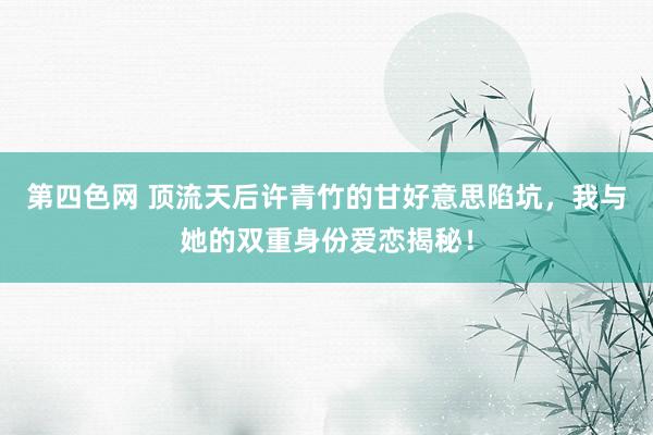 第四色网 顶流天后许青竹的甘好意思陷坑，我与她的双重身份爱恋揭秘！