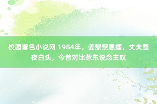 校园春色小说网 1984年，姜黎黎患瘤，丈夫整夜白头，今昔对比惹东说念主叹