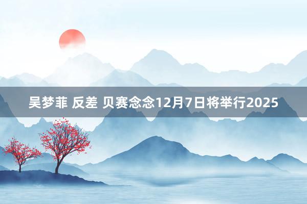 吴梦菲 反差 贝赛念念12月7日将举行2025