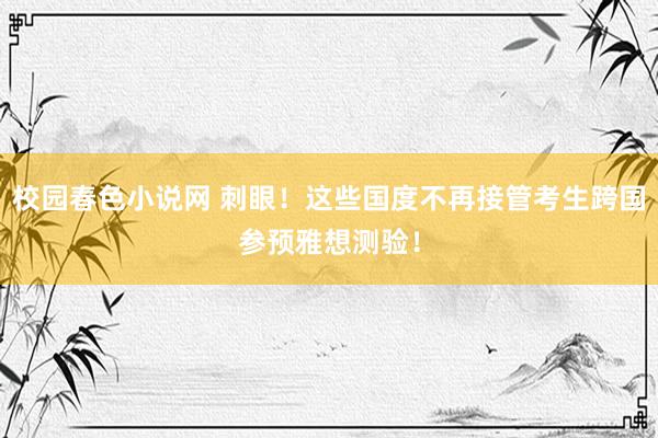 校园春色小说网 刺眼！这些国度不再接管考生跨国参预雅想测验！