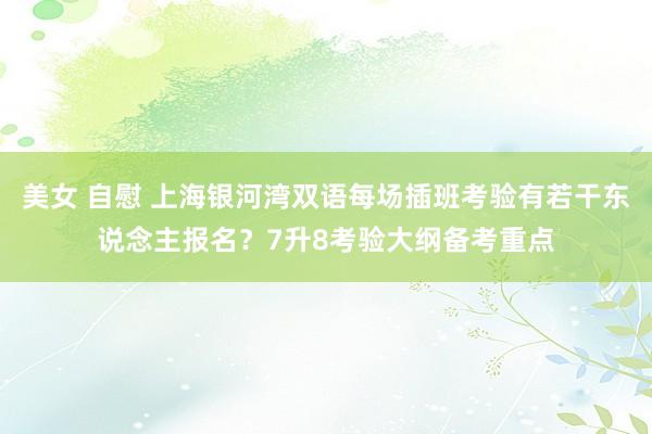 美女 自慰 上海银河湾双语每场插班考验有若干东说念主报名？7升8考验大纲备考重点