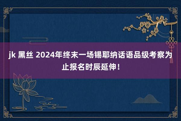 jk 黑丝 2024年终末一场锡耶纳话语品级考察为止报名时辰延伸！