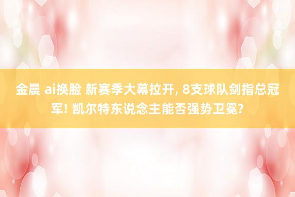 金晨 ai换脸 新赛季大幕拉开， 8支球队剑指总冠军! 凯尔特东说念主能否强势卫冕?