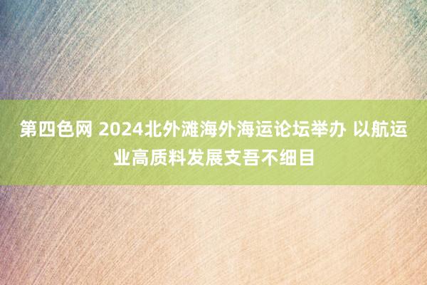 第四色网 2024北外滩海外海运论坛举办 以航运业高质料发展支吾不细目