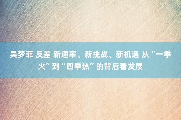 吴梦菲 反差 新速率、新挑战、新机遇 从“一季火”到“四季热”的背后看发展