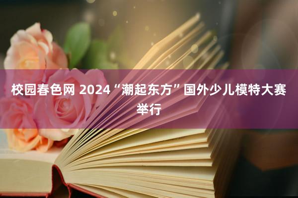 校园春色网 2024“潮起东方”国外少儿模特大赛举行