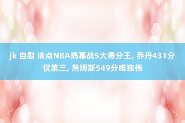 jk 自慰 清点NBA揭幕战5大得分王， 乔丹431分仅第三， 詹姆斯549分唯独档