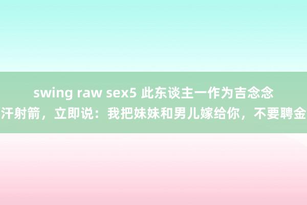 swing raw sex5 此东谈主一作为吉念念汗射箭，立即说：我把妹妹和男儿嫁给你，不要聘金