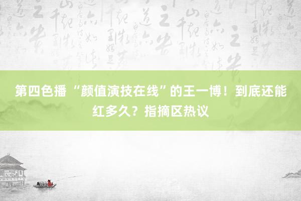 第四色播 “颜值演技在线”的王一博！到底还能红多久？指摘区热议