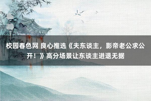 校园春色网 良心推选《夫东谈主，影帝老公求公开！》高分场景让东谈主进退无据