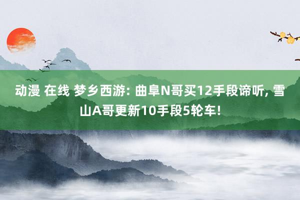 动漫 在线 梦乡西游: 曲阜N哥买12手段谛听， 雪山A哥更新10手段5轮车!