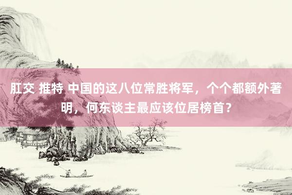 肛交 推特 中国的这八位常胜将军，个个都额外著明，何东谈主最应该位居榜首？