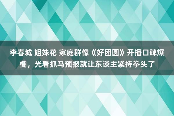 李春城 姐妹花 家庭群像《好团圆》开播口碑爆棚，光看抓马预报就让东谈主紧持拳头了