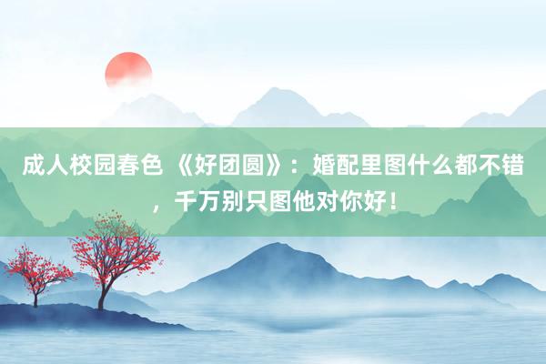 成人校园春色 《好团圆》：婚配里图什么都不错，千万别只图他对你好！