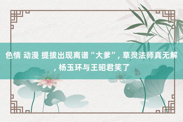 色情 动漫 提拔出现离谱“大爹”， 草灵法师真无解， 杨玉环与王昭君笑了