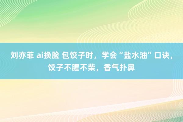 刘亦菲 ai换脸 包饺子时，学会“盐水油”口诀，饺子不腥不柴，香气扑鼻