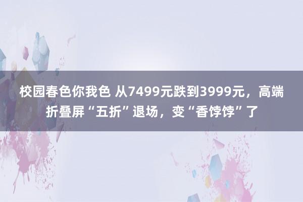 校园春色你我色 从7499元跌到3999元，高端折叠屏“五折”退场，变“香饽饽”了