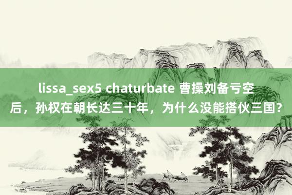 lissa_sex5 chaturbate 曹操刘备亏空后，孙权在朝长达三十年，为什么没能搭伙三国？