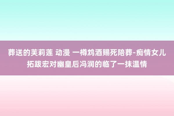 葬送的芙莉莲 动漫 一樽鸩酒赐死陪葬-痴情女儿拓跋宏对幽皇后冯润的临了一抹温情